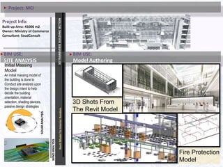 Initial Massing
Model
An initial massing model of
the building is done to
Conduct site analysis upon
the design intent to help
decide the building
orientation, material
selection, shading devices,
passive design strategies
and many other decisions.
3DTRANSVERSEBUILDINGSECTIONRevitModelVsInteriorRenders
BIM USE:
SITE ANALYSIS
SOLARANALYSIS
3D Shots From
The Revit Model
DEVELOPMENT
Project Info:
Built-up Area: 45000 m2
Owner: Ministry of Commerce
Consultant: SaudConsult
BIM USE:
Model Authoring
WINDANALYSIS
Fire Protection
Model
Project: MCI
 