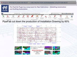 PipeFab cut down the production of Installation Drawing by 60%
Project: PIPEFAB PLUGIN FOR REVIT -- FIRE PROTECTION SHOPDRAWING UTILITY FOR REVIT
The PipeFab Plugin has many tools for Pipe Fabrication – Modelling Automation
and Drafting Automation
 