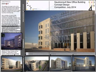 STATEMENT
The ambition of a team is for a 21st
Century development which captures in
the design the essence and spirit of
fifty years of Saudconsult proud design
presence in Riyadh and Saudi Arabia
as well as Internationally.
Not a complex or overly ornate
proposal, but a design which is
consistently composed, confident, and
which will stand the tests of time. In the
opinion of team members it ought to
represent the time that it is to be built
and responds well to the way that the
Suleimaniah District townscape is
composed. The new office building
design will aim to minimize its carbon
footprint, and be an attractive place to
work as well as being calmly
appropriate to its prominent position in
the city center.
The new building will feature the
predominantly limestone color scheme
that is typical of the Saudconsult
developments. Building thus continues
the longstanding tradition of high-quality
office architecture that characterizes
record of architectural experience at
Saudconsult.
Special attention should be made to the
selection of interior finishes and art
installations, particularly in entry
spaces, conference rooms and other
areas with public access.
Saudconsult New Office Building
Concept Design
Competition, July 2014
098766433
234
1 2 3
4
5 6
SUSTAINABILITYSOLARACCESS&SKYEXPOSURECLIMATECONTROL
Main Street view View from North-East View from East
View from West
Aerial view from North-West
 