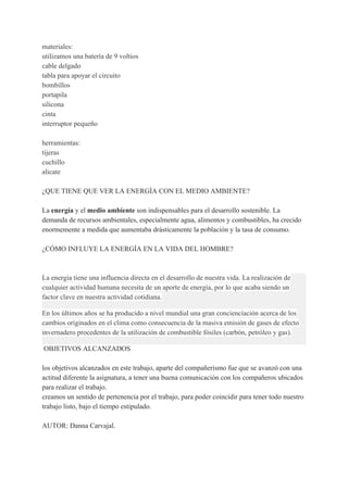 materiales:
utilizamos una batería de 9 voltios
cable delgado
tabla para apoyar el circuito
bombillos
portapila
silicona
cinta
interruptor pequeño
herramientas:
tijeras
cuchillo
alicate
¿QUE TIENE QUE VER LA ENERGÍA CON EL MEDIO AMBIENTE?
La ​energía​ y el ​medio ambiente​ son indispensables para el desarrollo sostenible. La
demanda de recursos ambientales, especialmente agua, alimentos y combustibles, ha crecido
enormemente a medida que aumentaba drásticamente la población y la tasa de consumo.
¿CÓMO INFLUYE LA ENERGÍA EN LA VIDA DEL HOMBRE?
La energía tiene una influencia directa en el desarrollo de nuestra vida. La realización de
cualquier actividad humana necesita de un aporte de energía, por lo que acaba siendo un
factor clave en nuestra actividad cotidiana.
En los últimos años se ha producido a nivel mundial una gran concienciación acerca de los
cambios originados en el clima como consecuencia de la masiva emisión de gases de efecto
invernadero procedentes de la utilización de combustible fósiles (carbón, petróleo y gas).
OBJETIVOS ALCANZADOS
los objetivos alcanzados en este trabajo, aparte del compañerismo fue que se avanzó con una
actitud diferente la asignatura, a tener una buena comunicación con los compañeros ubicados
para realizar el trabajo.
creamos un sentido de pertenencia por el trabajo, para poder coincidir para tener todo nuestro
trabajo listo, bajo el tiempo estipulado.
AUTOR: Danna Carvajal.
 