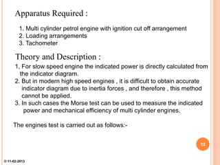 Apparatus Required :
1. Multi cylinder petrol engine with ignition cut off arrangement
2. Loading arrangements
3. Tachometer
1, For slow speed engine the indicated power is directly calculated from
the indicator diagram.
2. But in modern high speed engines , it is difficult to obtain accurate
indicator diagram due to inertia forces , and therefore , this method
cannot be applied.
3. In such cases the Morse test can be used to measure the indicated
power and mechanical efficiency of multi cylinder engines.
The engines test is carried out as follows:-
Theory and Description :
12
© 11-02-2013
 