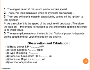 1. The engine is run at maximum load at certain speed .
2. The B.P is then measured when all cylinders are working .
3. Then one cylinder is made in operative by cutting off the ignition to
that cylinder .
4. As a result of this the speed of the engine will decrease . Therefore
the load on the engine is reduced so that the engine speed is restored
to its initial value.
5. The assumption made on the test is that frictional power is depends
on the speed and not upon the load on the engine .
Observation and Tabulation :
(1) Brake power B.P =........... KW
(2) Rated Speed N =...........Rpm
(3) Type of loading : =...........
(4) Radius of brake drum : R =........... ‘m’
(5) Radius of Rope r = =........... ‘m’
(6) Number of cylinders = 4 13
© 11-02-2013
 
