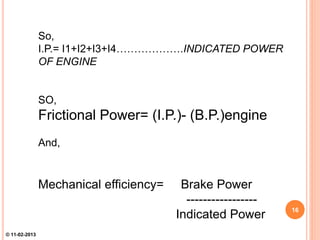 So,
I.P.= I1+I2+I3+I4……………….INDICATED POWER
OF ENGINE
SO,
Frictional Power= (I.P.)- (B.P.)engine
And,
Mechanical efficiency= Brake Power
-----------------
Indicated Power 16
© 11-02-2013
 