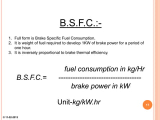 B.S.F.C.:-
1. Full form is Brake Specific Fuel Consumption.
2. It is weight of fuel required to develop 1KW of brake power for a period of
one hour.
3. It is inversely proportional to brake thermal efficiency.
fuel consumption in kg/Hr
B.S.F.C.= -----------------------------------
brake power in kW
Unit-kg/kW.hr 17
© 11-02-2013
 