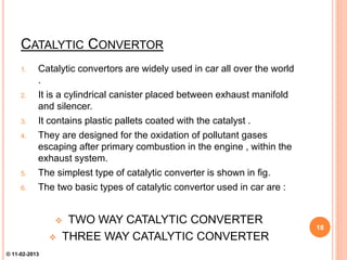 CATALYTIC CONVERTOR
1. Catalytic convertors are widely used in car all over the world
.
2. It is a cylindrical canister placed between exhaust manifold
and silencer.
3. It contains plastic pallets coated with the catalyst .
4. They are designed for the oxidation of pollutant gases
escaping after primary combustion in the engine , within the
exhaust system.
5. The simplest type of catalytic converter is shown in fig.
6. The two basic types of catalytic convertor used in car are :
 TWO WAY CATALYTIC CONVERTER
 THREE WAY CATALYTIC CONVERTER
18
© 11-02-2013
 