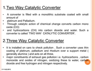 1.Two Way Catalytic Converter
• A converter is filled with a monolithic substrate coated with small
amount of
• platinum and Palladium.
• Through catalytic action of chemical change converts carbon mono
oxide (CO)
• and hydrocarbons (CH) into carbon dioxide and water. Such a
converter is called ‘TWO WAY CATALYTIC CONVERTER’.
2.Three Way Catalytic Converter
• It is installed on cars to check pollution . Such a converter uses thin
coating of platinum, palladium and rhodium over a support metal (
generally alumina ) and acts on all three.
• major constituents of exhaust gas pollution i.e. hydrocarbons , carbon
monoxide and oxides of nitrogen, oxidizing these to water, carbon
dioxide and free hydrogen and nitrogen respectively.
19
© 11-02-2013
 