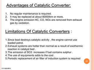 Advantages of Catalytic Converter:
1. No regular maintenance is required.
2. It may be replaced at about 80000km or more.
3. The engine emission HC, CO, NOx are removed from exhaust
gas by oxidation.
Limitations Of Catalytic Converters :
1.Since lead destroys catalytic activity , the engine cannot use
leaded petrol.
2.Exhaust systems are hotter than normal as a result of exothermic
reaction in catalyst bed .
3.The emission of SO3 increases if fuel contains sulphur .
4.The use of equipments adds to the cost .
5.Periodic replacement of air filter of induction system is required
21
© 11-02-2013
 