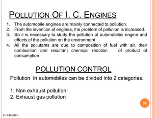 POLLUTION CONTROL
Pollution in automobiles can be divided into 2 categories.
1. Non exhaust pollution:
2. Exhaust gas pollution
1. The automobile engines are mainly connected to pollution.
2. From the invention of engines, the problem of pollution is increased.
3. So it is necessary to study the pollution of automobiles engine and
effects of the pollution on the environment.
4. All the pollutants are due to composition of fuel with air, their
combustion and resultant chemical reaction of product of
consumption
POLLUTION OF I. C. ENGINES
22
© 11-02-2013
 