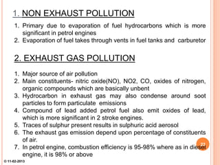 1. NON EXHAUST POLLUTION
1. Primary due to evaporation of fuel hydrocarbons which is more
significant in petrol engines
2. Evaporation of fuel takes through vents in fuel tanks and carburetor
2. EXHAUST GAS POLLUTION
1. Major source of air pollution
2. Main constituents- nitric oxide(NO), NO2, CO, oxides of nitrogen,
organic compounds which are basically unbent
3. Hydrocarbon in exhaust gas may also condense around soot
particles to form particulate emissions
4. Compound of lead added petrol fuel also emit oxides of lead,
which is more significant in 2 stroke engines.
5. Traces of sulphur present results in sulphuric acid aerosol
6. The exhaust gas emission depend upon percentage of constituents
of air.
7. In petrol engine, combustion efficiency is 95-98% where as in diesel
engine, it is 98% or above
23
© 11-02-2013
 