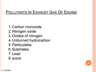 POLLUTANTS IN EXHAUST GAS OF ENGINE
1.Carbon monoxide
2.Nitrogen oxide
3.Oxides of nitrogen
4.Unburned hydrocarbon
5.Particulates
6.Sulphates
7.Lead
8.scoot
24
© 11-02-2013
 