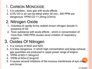 1. CARBON MONOXIDE
1. it is colorless , toxic gas with acute effects
2. 0.3% CO in air can be lethal within 30 min., 300 PPM are
dangerous( 1PPM CO =1.25mg CO/m3)
2. Nitrogen Oxide
1. Colorless & rapidly forms reddish brown nitrogen dioxide in
presence of O2
2. Toxic substance with acute effects , which in concentration of
more than 1500 PPM causes sever irritation of respiratory
organs
3. Oxides Of Nitrogen
1. It is mixture of NO2 and N2O.
2. It is less dangerous in which high concentration and large exhaust
gas quantities are produced in upper power range of engine
3. 1PPM of NO=1.34mg/m3
4. 1PPM of NOx=2.5mg/m3
5. It causes several irritations of the mucous membranes of eye nose
and throat
25
© 11-02-2013
 