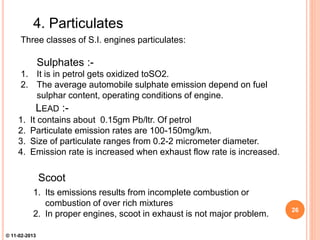 LEAD :-
1. It contains about 0.15gm Pb/ltr. Of petrol
2. Particulate emission rates are 100-150mg/km.
3. Size of particulate ranges from 0.2-2 micrometer diameter.
4. Emission rate is increased when exhaust flow rate is increased.
4. Particulates
Three classes of S.I. engines particulates:
Sulphates :-
1. It is in petrol gets oxidized toSO2.
2. The average automobile sulphate emission depend on fuel
sulphar content, operating conditions of engine.
Scoot
1. Its emissions results from incomplete combustion or
combustion of over rich mixtures
2. In proper engines, scoot in exhaust is not major problem.
26
© 11-02-2013
 