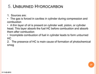 5. UNBURNED HYDROCARBON
1. Sources are:
• The gas is forced in cavities in cylinder during compression and
combustion
• A thin layer of oil is present on cylinder wall, piston, or cylinder
head. This layer absorb the fuel HC before combustion and absorb
them after combustion
• Incomplete combustion of fuel in cylinder leads to form unburned
HC
2. The presence of HC is main cause of formation of photochemical
smog
27
© 11-02-2013
 