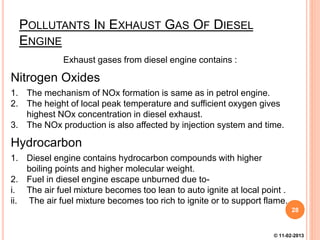 POLLUTANTS IN EXHAUST GAS OF DIESEL
ENGINE
Exhaust gases from diesel engine contains :
Nitrogen Oxides
1. The mechanism of NOx formation is same as in petrol engine.
2. The height of local peak temperature and sufficient oxygen gives
highest NOx concentration in diesel exhaust.
3. The NOx production is also affected by injection system and time.
Hydrocarbon
1. Diesel engine contains hydrocarbon compounds with higher
boiling points and higher molecular weight.
2. Fuel in diesel engine escape unburned due to-
i. The air fuel mixture becomes too lean to auto ignite at local point .
ii. The air fuel mixture becomes too rich to ignite or to support flame.
28
© 11-02-2013
 