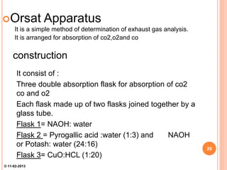 Orsat Apparatus
It is a simple method of determination of exhaust gas analysis.
It is arranged for absorption of co2,o2and co
construction
It consist of :
Three double absorption flask for absorption of co2
co and o2
Each flask made up of two flasks joined together by a
glass tube.
Flask 1= NAOH: water
Flask 2 = Pyrogallic acid :water (1:3) and NAOH
or Potash: water (24:16)
Flask 3= CuO:HCL (1:20)
29
© 11-02-2013
 