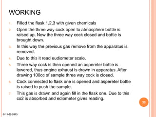 WORKING
1. Filled the flask 1,2,3 with given chemicals
2. Open the three way cock open to atmosphere bottle is
raised up. Now the three way cock closed and bottle is
brought down.
3. In this way the previous gas remove from the apparatus is
removed.
4. Due to this it read eudiometer scale.
5. Three way cock is then opened an aspereter bottle is
lowered, thus engine exhaust is drawn in apparatus. After
drawing 100cc of sample three way cock is closed.
6. Cock connected to flask one is opened and aspereter bottle
is raised to push the sample.
7. This gas is drawn and again fill in the flask one. Due to this
co2 is absorbed and ediometer gives reading.
30
© 11-02-2013
 