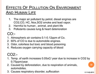 EFFECTS OF POLLUTION ON ENVIRONMENT
AND HUMAN LIFE
1. The major air pollutant by petrol, diesel engines are
CO2,CO, HC, Nox,SO2 smoke and lead vapor.
2. Harmful to human , animal, and plant life
3. Pollutants causes lung & heart deterioration
CO:-
1. Atmospheric air contains 0.1-0.12ppm of Co.
2. 60% of CO is due to automobile engines.
3. Odor, colorless but toxic and blood poisoning
4. Reduces oxygen carrying capacity of blood
CO2:-
1. Temp. of earth increases 0.05oC/ year due to increase in CO2 by
0.75ppm/year.
2. Caused by deforestation, due to respiration of animals,
automobiles.
3. Causes respiratory disorder, suffocation
32
© 11-02-2013
 
