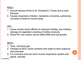 NOx:-
1. Annual release of this is 5x 10raised to 7 tones due to auto.
Exhaust
2. Causes respiratory irritation, headache, bronchits, pulmonary,
corrosion of teeth to human body.
HC:-
1. Cause smoke which effects on reduced visibility, eye irritation,
damage of vegetation cracking of rubber products.
2. Some HC may induce cancer affect DNA and cell growth.
SO2:-
1. Toxic, corrosive gas.
2. Oxidizes to SO3, which combine with water to form sulphuric
acid aerosols.
3. It is corrosive and can harm human respiratory system and
plants, animals.
33
© 11-02-2013
 