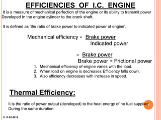 EFFICIENCIES OF I.C. ENGINE
It is a measure of mechanical perfection of the engine or its ability to transmit power
Developed In the engine cylinder to the crank shaft.
It is defined as ‘the ratio of brake power to indicated power of engine’.
Mechanical efficiency = Brake power
Indicated power
= Brake power
Brake power + Frictional power
1. Mechanical efficiency of engine varies with the load.
2. When load on engine is decreases Efficiency falls down.
3. Also efficiency decreases with increase in speed.
Thermal Efficiency:
It is the ratio of power output (developed) to the heat energy of he fuel supplied
During the same duration.
7
© 11-02-2013
 