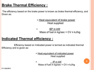 Brake Thermal Efficiency :
The efficiency based on the brake power is known as brake thermal efficiency, and
Given as:
= Heat equivalent of brake power
Heat supplied
= BP in kW
Mass of fuel in kg/sec × CV n kJ/kg
Indicated Thermal efficiency :
Efficiency based on Indicated power is termed as indicated thermal
Efficiency and is given as:
= Heat equivalent of indicated power
Heat supplied
= IP in kW
Mass of fuel in kg/sec × CV n kJ/kg
8
© 11-02-2013
 