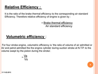 Relative Efficiency :
It is the ratio of the brake thermal efficiency to the corresponding air standard
Efficiency. Therefore relative efficiency of engine is given by :
= Brake thermal efficiency
Air standard efficiency
Volumetric efficiency :
For four stroke engine, volumetric efficiency is ‘the ratio of volume of air admitted or
Air and petrol admitted the the engine cylinder during suction stroke at N.T.P. to the
volume swept by the piston during the stroke’.
=
Va
Vs
9
© 11-02-2013
 
