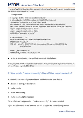 FAQ
www.myirtech.com
/home/roy/MYD-Y6ULX-devel/04-Source/fsl-release-Yocto/sources/meta-myir-imx6ulx/recipes
-kernel/linux/linux-mys6ulx_4.1.15.bb
Example code:
# Copyright (C) 2013-2016 Freescale Semiconductor
# Released under the MIT license (see COPYING.MIT for the terms)
SUMMARY = "Linux Kernel for MYiR MYS6ULx board"
DESCRIPTION = "Linux Kernel provided and supported by Freescale with focus on 
i.MX Family Reference Boards. It includes support for many IPs such as GPU, VPU and IPU."
require recipes-kernel/linux/linux-imx.inc
require recipes-kernel/linux/linux-dtb.inc
DEPENDS += "lzop-native bc-native"
LOCALVERSION = "-1.2.0"
SRCREV = "d87b5be6bfc5a78cd45d8efa044fddcd7f4b2ac1"
SRCBRANCH = "mys-6ulx"
SRC_URI = "git:///${HOME}/MYiR-iMX-Linux;protocol=file;branch=${SRCBRANCH} 
file://defconfig 
"
DEFAULT_PREFERENCE = "1"
COMPATIBLE_MACHINE = "(mx6ull|mx6ul)"
⚫ In Yocto, the directory to modify the commit ID of uboot:
/home/roy/MYD-Y6ULX-devel/04-Source/fsl-release-Yocto/sources/meta-myir-imx6ulx/recipes-bs
p/u-boot/u-boot-mys6ulx_2016.03.bb
2.2 How to tailor “make menuconfig“ of kernel? How to add new device?
A: Below is how to configure the kernel and how to add new device.
⚫ 3 ways to configure the kernel:
1. make config
2. make menuconfig
3. make xconfig (QT is needed)
Either of above 3 ways works, “make menuconfig” is recommended.
Input this command in the terminal for VM to open the kernel configuration
 