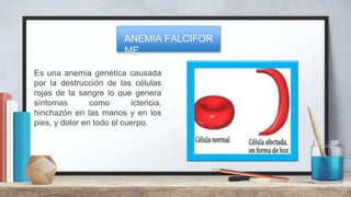 Es una anemia genética causada
por la destrucción de las células
rojas de la sangre lo que genera
síntomas como ictericia,
hinchazón en las manos y en los
pies, y dolor en todo el cuerpo.
17
ANEMIA FALCIFOR
ME
 