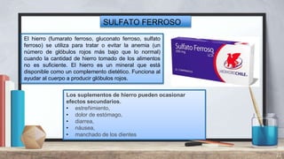 22
SULFATO FERROSO
El hierro (fumarato ferroso, gluconato ferroso, sulfato
ferroso) se utiliza para tratar o evitar la anemia (un
número de glóbulos rojos más bajo que lo normal)
cuando la cantidad de hierro tomado de los alimentos
no es suficiente. El hierro es un mineral que está
disponible como un complemento dietético. Funciona al
ayudar al cuerpo a producir glóbulos rojos.
Los suplementos de hierro pueden ocasionar
efectos secundarios.
• estreñimiento,
• dolor de estómago,
• diarrea,
• náusea,
• manchado de los dientes
 