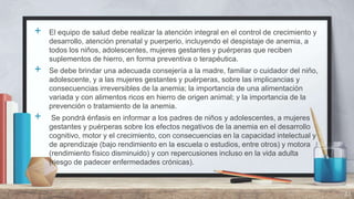 + El equipo de salud debe realizar la atención integral en el control de crecimiento y
desarrollo, atención prenatal y puerperio, incluyendo el despistaje de anemia, a
todos los niños, adolescentes, mujeres gestantes y puérperas que reciben
suplementos de hierro, en forma preventiva o terapéutica.
+ Se debe brindar una adecuada consejería a la madre, familiar o cuidador del niño,
adolescente, y a las mujeres gestantes y puérperas, sobre las implicancias y
consecuencias irreversibles de la anemia; la importancia de una alimentación
variada y con alimentos ricos en hierro de origen animal; y la importancia de la
prevención o tratamiento de la anemia.
+ Se pondrá énfasis en informar a los padres de niños y adolescentes, a mujeres
gestantes y puérperas sobre los efectos negativos de la anemia en el desarrollo
cognitivo, motor y el crecimiento, con consecuencias en la capacidad intelectual y
de aprendizaje (bajo rendimiento en la escuela o estudios, entre otros) y motora
(rendimiento físico disminuido) y con repercusiones incluso en la vida adulta
(riesgo de padecer enfermedades crónicas).
33
 