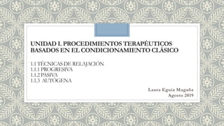 UNIDAD I. PROCEDIMIENTOS TERAPÉUTICOS
BASADOS EN EL CONDICIONAMIENTO CLÁSICO
1.1 TÉCNICAS DE RELAJACIÓN
1.1.1 PROGRESIVA
1.1.2 PASIVA
1.1.3 AUTÓGENA
Laura Eguia Magaña
Agosto 2019
 