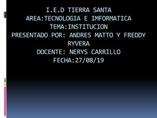 I.E.D TIERRA SANTA
AREA:TECNOLOGIA E IMFORMATICA
TEMA:INSTITUCION
PRESENTADO POR: ANDRES MATTO Y FREDDY
RYVERA
DOCENTE: NERYS CARRILLO
FECHA:27/08/19
 
