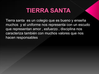 Tierra santa es un colegio que es bueno y enseña
muchos y el uniforme nos representa con un escudo
que representan amor , esfuerzo , disciplina nos
caracteriza también con muchos valores que nos
hacen responsables
 