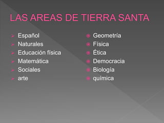  Español
 Naturales
 Educación física
 Matemática
 Sociales
 arte
 Geometría
 Física
 Ética
 Democracia
 Biología
 química
 