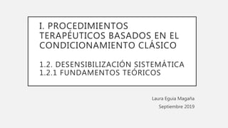 I. PROCEDIMIENTOS
TERAPÉUTICOS BASADOS EN EL
CONDICIONAMIENTO CLÁSICO
1.2. DESENSIBILIZACIÓN SISTEMÁTICA
1.2.1 FUNDAMENTOS TEÓRICOS
Laura Eguia Magaña
Septiembre 2019
 