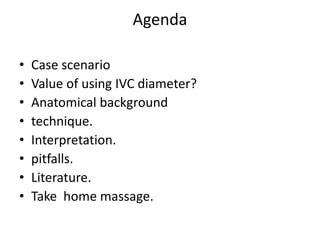 Agenda
• Case scenario
• Value of using IVC diameter?
• Anatomical background
• technique.
• Interpretation.
• pitfalls.
• Literature.
• Take home massage.
 
