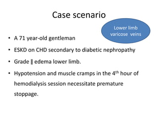 Case scenario
• A 71 year-old gentleman
• ESKD on CHD secondary to diabetic nephropathy
• Grade ǁ edema lower limb.
• Hypotension and muscle cramps in the 4th hour of
hemodialysis session necessitate premature
stoppage.
Lower limb
varicose veins
 