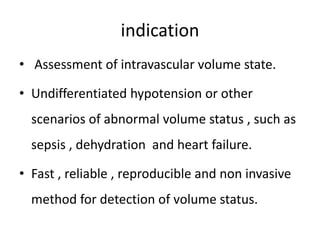 indication
• Assessment of intravascular volume state.
• Undifferentiated hypotension or other
scenarios of abnormal volume status , such as
sepsis , dehydration and heart failure.
• Fast , reliable , reproducible and non invasive
method for detection of volume status.
 
