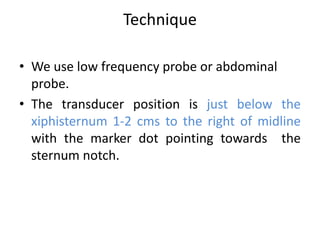 Technique
• We use low frequency probe or abdominal
probe.
• The transducer position is just below the
xiphisternum 1-2 cms to the right of midline
with the marker dot pointing towards the
sternum notch.
 