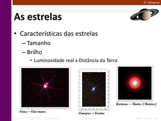 O Universo




As estrelas
• Características das estrelas
      – Tamanho
      – Brilho
            • Luminosidade real x Distância da Terra




                                                        Arcturus – Bootes (Boieiro)

    Sírius – Cão maior               Canopus – Carina
Ciências – 6º ano Ens. Fundamental    1º Bimestre                   Profa. Rebeca Vale
 
