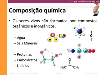 O que caracteriza um ser vivo




Composição química
• Os seres vivos são formados por compostos
  orgânicos e inorgânicos.

     – Água
     – Sais Minerais

     – Proteínas
     – Carboidratos
     – Lipídios
Ciências – 9º ano Ens. Fundamental   1º Período              Profa. Rebeca Vale
 