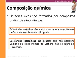 O que caracteriza um ser vivo




Composição química
• Os seres vivos são formados por compostos
  orgânicos e inorgânicos.

    Substâncias orgânicas são aquelas que apresentam átomos
    de Carbono associados ao Hidrogênio.


    Substâncias inorgânicas são aquelas que não possuem
    Carbono ou cujos átomos de Carbono não se ligam ao
    Hidrogênio.


Ciências – 9º ano Ens. Fundamental   1º Período              Profa. Rebeca Vale
 