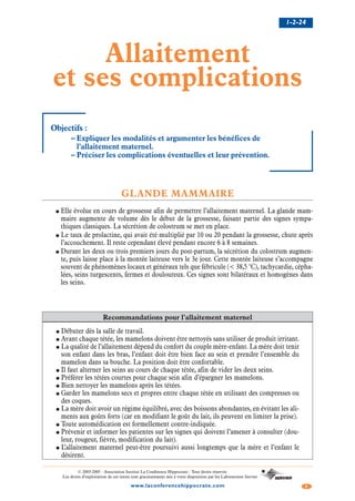 1-2-24
2www.laconferencehippocrate.com
© 2003-2005 - Association Institut La Conférence Hippocrate - Tous droits réservés
Les droits d’exploitation de ces textes sont gracieusement mis à votre disposition par les Laboratoires Servier
Allaitement
et ses complications
Objectifs :
– Expliquer les modalités et argumenter les bénéfices de
l’allaitement maternel.
– Préciser les complications éventuelles et leur prévention.
GLANDE MAMMAIRE
● Elle évolue en cours de grossesse afin de permettre l’allaitement maternel. La glande mam-
maire augmente de volume dès le début de la grossesse, faisant partie des signes sympa-
thiques classiques. La sécrétion de colostrum se met en place.
● Le taux de prolactine, qui avait été multiplié par 10 ou 20 pendant la grossesse, chute après
l’accouchement. Il reste cependant élevé pendant encore 6 à 8 semaines.
● Durant les deux ou trois premiers jours du post-partum, la sécrétion du colostrum augmen-
te, puis laisse place à la montée laiteuse vers le 3e jour. Cette montée laiteuse s’accompagne
souvent de phénomènes locaux et généraux tels que fébricule (< 38,5 °C), tachycardie, cépha-
lées, seins turgescents, fermes et douloureux. Ces signes sont bilatéraux et homogènes dans
les seins.
Recommandations pour l’allaitement maternel
● Débuter dès la salle de travail.
● Avant chaque tétée, les mamelons doivent être nettoyés sans utiliser de produit irritant.
● La qualité de l’allaitement dépend du confort du couple mère-enfant. La mère doit tenir
son enfant dans les bras, l’enfant doit être bien face au sein et prendre l’ensemble du
mamelon dans sa bouche. La position doit être confortable.
● Il faut alterner les seins au cours de chaque tétée, afin de vider les deux seins.
● Préférer les tétées courtes pour chaque sein afin d’épargner les mamelons.
● Bien nettoyer les mamelons après les tétées.
● Garder les mamelons secs et propres entre chaque tétée en utilisant des compresses ou
des coques.
● La mère doit avoir un régime équilibré, avec des boissons abondantes, en évitant les ali-
ments aux goûts forts (car en modifiant le goût du lait, ils peuvent en limiter la prise).
● Toute automédication est formellement contre-indiquée.
● Prévenir et informer les patientes sur les signes qui doivent l’amener à consulter (dou-
leur, rougeur, fièvre, modification du lait).
● L’allaitement maternel peut-être poursuivi aussi longtemps que la mère et l’enfant le
désirent.
 