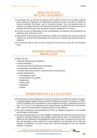 Allaitement et ses complications 1-2-24
3www.laconferencehippocrate.com
© 2003-2005 - Association Institut La Conférence Hippocrate - Tous droits réservés
Les droits d’exploitation de ces textes sont gracieusement mis à votre disposition par les Laboratoires Servier
MISE EN PLACE
DE L’ALLAITEMENT
● La première mise au sein doit être précoce, dès la salle de travail. C’est le meilleur moment
pour commencer l’éducation de l’allaitement maternel aux mères (en plus de stimuler la
sécrétion naturelle d’ocytocine pour la rétraction utérine). Lors des premiers jours, le
nombre et le rythme des tétées sont fixés par les besoins de l’enfant. Un nouveau-né tète en
moyenne huit fois par jour avec des pauses rarement supérieures à 4-5 heures.
● La mise en route de l’allaitement est liée essentiellement à la fréquence des stimulations du
mamelon, donc de la mise au sein.
● L’allaitement maternel peut être douloureux au début. Ces douleurs sont le plus souvent en
rapport avec un mauvais positionnement du nouveau-né, ce dernier pouvant mal prendre le
mamelon.
● Le colostrum suffit le plus souvent à nourrir le nouveau-né au cours des trois premiers
jours.
CONTRE-INDICATIONS
MÉDICALES
● Elles sont rares :
– adénome hypophysaire à prolactine ;
– tumeur mammaire ;
– certaines interventions plastiques mammaires ;
– les pathologies maternelles graves ;
– certaines infections pouvant se transmettre par le lait maternel ;
– certains médicaments :
* anticoagulants oraux,
* antithyroïdiens de synthèse,
* hydantoïnes,
* dérivés iodés,
* sulfamides,
* syclines.
INHIBITION DE LA LACTATION
● En l’absence de contre-indications, on prescrit à la mère qui ne désire pas allaiter un agonis-
te dopaminergique comme la bromocryptine (Parlodel par exemple). Ce traitement est débu-
té dès le lendemain de l’accouchement, à doses progressives jusqu’à 2 comprimés par jour, et
dure 15 à 21 jours. Il est important que la bromocryptine soit débutée avant la montée lai-
teuse. Après la montée laiteuse, la bromocryptine n’est plus efficace.
● Ses contre-indications sont principalement l’HTA, le tabagisme important, et les troubles
psychiatriques dysthymiques.
● Lorsque la bromocryptine est contre-indiquée, l’inhibition de la lactation sera assurée par la
restriction hydrique (modérée), des bandages compressifs des seins et éventuellement com-
plétées par des cataplasmes d’antiphlogistine tièdes sur les seins. Lorsque les seins sont ten-
dus, voir engorgés, et que la patiente ne veut pas allaiter, il est important de les vider sans
stimuler les mamelons. Les seins seront alors vidés par massages du sein sous douches
chaudes si nécessaire.
 