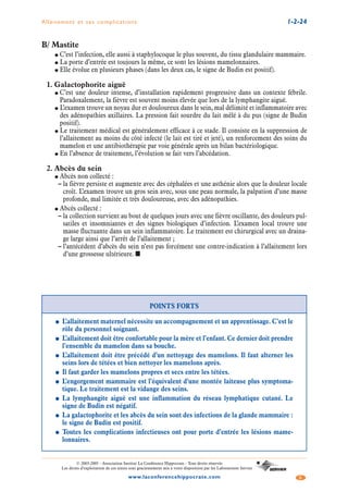 Allaitement et ses complications 1-2-24
5www.laconferencehippocrate.com
© 2003-2005 - Association Institut La Conférence Hippocrate - Tous droits réservés
Les droits d’exploitation de ces textes sont gracieusement mis à votre disposition par les Laboratoires Servier
B/ Mastite
● C’est l’infection, elle aussi à staphylocoque le plus souvent, du tissu glandulaire mammaire.
● La porte d’entrée est toujours la même, ce sont les lésions mamelonnaires.
● Elle évolue en plusieurs phases (dans les deux cas, le signe de Budin est positif).
1. Galactophorite aiguë
● C’est une douleur intense, d’installation rapidement progressive dans un contexte fébrile.
Paradoxalement, la fièvre est souvent moins élevée que lors de la lymphangite aiguë.
● L’examen trouve un noyau dur et douloureux dans le sein, mal délimité et inflammatoire avec
des adénopathies axillaires. La pression fait sourdre du lait mêlé à du pus (signe de Budin
positif).
● Le traitement médical est généralement efficace à ce stade. Il consiste en la suppression de
l’allaitement au moins du côté infecté (le lait est tiré et jeté), un renforcement des soins du
mamelon et une antibiothérapie par voie générale après un bilan bactériologique.
● En l’absence de traitement, l’évolution se fait vers l’abcédation.
2. Abcès du sein
● Abcès non collecté :
– la fièvre persiste et augmente avec des céphalées et une asthénie alors que la douleur locale
croît. L’examen trouve un gros sein avec, sous une peau normale, la palpation d’une masse
profonde, mal limitée et très douloureuse, avec des adénopathies.
● Abcès collecté :
– la collection survient au bout de quelques jours avec une fièvre oscillante, des douleurs pul-
satiles et insomniantes et des signes biologiques d’infection. L’examen local trouve une
masse fluctuante dans un sein inflammatoire. Le traitement est chirurgical avec un draina-
ge large ainsi que l’arrêt de l’allaitement ;
– l’antécédent d’abcès du sein n’est pas forcément une contre-indication à l’allaitement lors
d’une grossesse ultérieure. ■
POINTS FORTS
● L’allaitement maternel nécessite un accompagnement et un apprentissage. C’est le
rôle du personnel soignant.
● L’allaitement doit être confortable pour la mère et l’enfant. Ce dernier doit prendre
l’ensemble du mamelon dans sa bouche.
● L’allaitement doit être précédé d’un nettoyage des mamelons. Il faut alterner les
seins lors de tétées et bien nettoyer les mamelons après.
● Il faut garder les mamelons propres et secs entre les tétées.
● L’engorgement mammaire est l’équivalent d’une montée laiteuse plus symptoma-
tique. Le traitement est la vidange des seins.
● La lymphangite aiguë est une inflammation du réseau lymphatique cutané. Le
signe de Budin est négatif.
● La galactophorite et les abcès du sein sont des infections de la glande mammaire :
le signe de Budin est positif.
● Toutes les complications infectieuses ont pour porte d’entrée les lésions mame-
lonnaires.
 