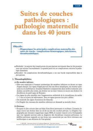 1-2-25
2www.laconferencehippocrate.com
© 2003-2005 - Association Institut La Conférence Hippocrate - Tous droits réservés
Les droits d’exploitation de ces textes sont gracieusement mis à votre disposition par les Laboratoires Servier
Suites de couches
pathologiques :
pathologie maternelle
dans les 40 jours
Objectifs :
– Diagnostiquer les principales complications maternelles des
suites de couche : complications hémorragiques, infectieuses,
thromboemboliques.
● Morbidité : la majorité des complications du post-partum surviennent dans les dix premiers
jours qui suivent l’accouchement. La grande partie de ces complications concerne la patho-
logie mammaire.
● Mortalité : les complications thromboemboliques y ont une lourde responsabilité dans le
post-partum.
1. Thrombophlébites
a) Des membres inférieurs
– Elles sont suspectées à l’examen systématique des membres inférieurs ou devant un signe
d’appel clinique. Ces signes d’appel peuvent être une fièvre inexpliquée, une douleur spon-
tanée ou à la mobilisation. L’examen bilatéral et comparatif des deux mollets recherche cette
douleur, un mollet plus tendu, une douleur sur un trajet veineux ou encore une douleur à la
dorsiflexion du pied (signe de Homans).
– Les signes les plus sensibles sont l’augmentation unilatérale de la circonférence du mollet
(> 2 cm) et la perte du ballottement. Tous ces signes peuvent être pris à défaut.
– On recherche des signes d’extension ilio-fémorale.
– Un Doppler des vaisseaux des membres inférieurs est demandé au moindre doute.
b) Pelviennes
– Évoquées le plus souvent dans un bilan d’une fièvre persistante et oscillante. L’examen cli-
nique trouve une douleur dans un cul-de-sac lors des touchers pelviens. Le Doppler, l’an-
giographie par résonance magnétique (angio-IRM), le scanner (injecté) et/ou l’échographie
(par voie vaginale) peuvent aider au diagnostic des thromboses veineuses pelviennes. La
phlébite pelvienne suppurée est une forme rare, caractérisée par une fièvre résistante aux
antibiotiques et une altération de l’état général.
 