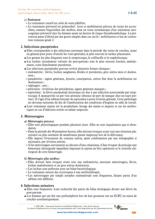 Suites de couches pathologiques :
pathologie maternelle dans les 40 jours 1-2-25
3www.laconferencehippocrate.com
© 2003-2005 - Association Institut La Conférence Hippocrate - Tous droits réservés
Les droits d’exploitation de ces textes sont gracieusement mis à votre disposition par les Laboratoires Servier
c) Traitement
– Le traitement curatif est celui de toute phlébite.
– Le traitement préventif est primordial : lever et mobilisation précoce de toutes les accou-
chées, examen biquotidien des mollets, mise en route systématique d’un traitement anti-
coagulant préventif chez les femmes ayant un facteur de risque thromboembolique. La pré-
vention passe d’abord par des gestes simples dans ces cas-là : mobilisation et bas de conten-
tion veineuse grade 2.
2. Infections puerpérales
● Elles correspondent à des infections survenant dans la période des suites de couches, ayant
en général pour porte d’entrée les voies génitales, le plus souvent la surface placentaire.
● Les germes les plus fréquents sont le streptocoque, le colibacille et le staphylocoque.
● Les lochies (écoulement vulvaire du post-partum) sont le plus souvent louches, malodo-
rantes, voire franchement purulentes.
● Les infections puerpérales peuvent revêtir plusieurs formes cliniques :
– endométrite : fièvre, lochies sanglantes, fétides et purulentes, gros utérus mou et doulou-
reux ;
– paramétrite : signes généraux, dysurie, constipation, utérus fixé dont la mobilisation est
douloureuse ;
– salpingite : rare ;
– péritonite : évolution des précédentes, signes généraux marqués ;
– septicémie : la fièvre puerpuérale historique est due à une infection nosocomiale par strep-
tocoque A manuportée ou par voie aérienne (absence de port de masque chez un sujet por-
teur). Il s’agit d’un tableau bruyant de septicémie à porte d’entrée génitale. Cette pathologie
est devenue rarissime du fait de l’amélioration des conditions d’hygiène en salle de travail.
● Leur traitement repose sur la prophylaxie (lavage des mains et asepsie) et sur les antibio-
tiques en cas d’infection avérée ou même suspectée.
3. Métrorragies
a) Métrorragies précoces
– Elles sont physiologiques pendant plusieurs jours. Elles ne sont inquiétantes que si abon-
dantes.
– Dans la période des 48 premières heures, elles doivent évoquer avant tout une rétention pla-
centaire ou plus rarement de membranes passée inaperçue lors de la délivrance.
– Elle impose l’évacuation du contenu utérin, après confirmation par une échographie si
nécessaire, par révision utérine.
– Si les métrorragies surviennent au décours d’une césarienne, il faut évoquer de principe une
hémostase chirurgicale imparfaite imposant la reprise au bloc opératoire et le contrôle chi-
rurgical de cette hémorragie.
b) Métrorragies plus tardives
– Elles doivent faire évoquer avant tout une endométrite, associant métrorragies, fièvre,
lochies malodorantes et un gros utérus douloureux.
– Les lochies sont prélevées pour un bilan bactériologique.
– Le traitement associe des ocytociques à une antibiothérapie.
– Les métrorragies par simple atrophie endométriale sont fréquentes, faisant partie d’un
tableau très différent.
4. Infections urinaires
● Elles sont fréquentes. Leur recherche fait partie du bilan étiologique devant une fièvre du
post-partum.
● Les femmes qui ont fait une pyélonéphrite lors de leur grossesse ont un ECBU en suites de
couches systématiquement.
 