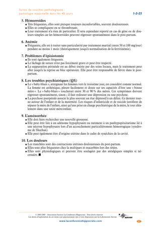 Suites de couches pathologiques :
pathologie maternelle dans les 40 jours 1-2-25
4www.laconferencehippocrate.com
© 2003-2005 - Association Institut La Conférence Hippocrate - Tous droits réservés
Les droits d’exploitation de ces textes sont gracieusement mis à votre disposition par les Laboratoires Servier
5. Hémorroïdes
● Très fréquentes, elles sont presque toujours inconfortables, souvent douloureuses.
● Elles se compliquent en se thrombosant.
● Leur traitement n’a rien de particulier. Il sera cependant reporté en cas de gêne ou de dou-
leurs simples car les hémorroïdes peuvent régresser spontanément dans le post-partum.
6. Anémie
● Fréquente, elle est à traiter sans particularité par traitement martial (entre 50 et 100 mg/jour)
pendant au moins 1 mois (théoriquement jusqu’à normalisation de la ferritinémie).
7. Problèmes d’épisiotomie
● Ils sont également fréquents.
● Le lâchage de suture n’est pas forcément grave et peut être respecté.
● La suppuration périnéale est au début traitée par des soins locaux, mais le traitement peut
aller jusqu’à la reprise au bloc opératoire. Elle peut être responsable de fièvre dans le post-
partum.
8. Les troubles psychiatriques (QS)
● Le « baby-blues », atteignant les femmes vers le troisième jour, est considéré comme normal.
La femme est asthénique, pleure facilement et doute sur ses capacités d’être une « bonne
mère ». Le « baby-blues » toucherait entre 30 et 90 % des mères. Ces symptômes doivent
régresser spontanément, sinon ; il faut redouter une dépression ou une psychose.
● La psychose puerpérale associe le plus souvent un état dépressif à un délire. Ce dernier tour-
ne autour de l’enfant et de la maternité. Les risques d’infanticide et de suicide justifient de
séparer la mère de l’enfant, ainsi qu’une prise en charge psychiatrique de la mère, le tout idéa-
lement dans une unité mère/enfant.
9. L’aménorrhée
● Elle doit faire rechercher une nouvelle grossesse.
● Elle peut être liée à un adénome hypophysaire ou rarement à un panhypopituitarisme lié à
une nécrose hypophysaire lors d’un accouchement particulièrement hémorragique (syndro-
me de Sheehan).
● Elle peut également être d’origine utérine dans le cadre de synéchies de la cavité.
10. Les douleurs
● Les tranchées sont des contractions utérines douloureuses du post-partum.
● Elles sont plus fréquentes chez la multipare et exacerbées lors des tétées.
● Elles sont physiologiques et peuvent être soulagées par des antalgiques simples si né-
cessaire. ■
 