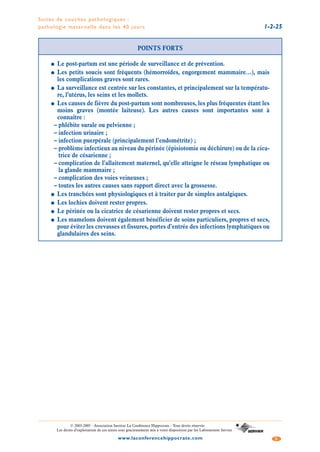 Suites de couches pathologiques :
pathologie maternelle dans les 40 jours 1-2-25
5www.laconferencehippocrate.com
© 2003-2005 - Association Institut La Conférence Hippocrate - Tous droits réservés
Les droits d’exploitation de ces textes sont gracieusement mis à votre disposition par les Laboratoires Servier
POINTS FORTS
● Le post-partum est une période de surveillance et de prévention.
● Les petits soucis sont fréquents (hémorroïdes, engorgement mammaire…), mais
les complications graves sont rares.
● La surveillance est centrée sur les constantes, et principalement sur la températu-
re, l’utérus, les seins et les mollets.
● Les causes de fièvre du post-partum sont nombreuses, les plus fréquentes étant les
moins graves (montée laiteuse). Les autres causes sont importantes sont à
connaître :
– phlébite surale ou pelvienne ;
– infection urinaire ;
– infection puerpérale (principalement l’endométrite) ;
– problème infectieux au niveau du périnée (épisiotomie ou déchirure) ou de la cica-
trice de césarienne ;
– complication de l’allaitement maternel, qu’elle atteigne le réseau lymphatique ou
la glande mammaire ;
– complication des voies veineuses ;
– toutes les autres causes sans rapport direct avec la grossesse.
● Les tranchées sont physiologiques et à traiter par de simples antalgiques.
● Les lochies doivent rester propres.
● Le périnée ou la cicatrice de césarienne doivent rester propres et secs.
● Les mamelons doivent également bénéficier de soins particuliers, propres et secs,
pour éviter les crevasses et fissures, portes d’entrée des infections lymphatiques ou
glandulaires des seins.
 