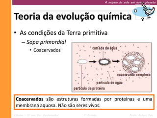 A origem da vida em nosso planeta




Teoria da evolução química
• As condições da Terra primitiva
     – Sopa primordial
           • Coacervados




 Coacervados são estruturas formadas por proteínas e uma
 membrana aquosa. Não são seres vivos.
Ciências – 9º ano Ens. Fundamental   1º Período                   Profa. Rebeca Vale
 