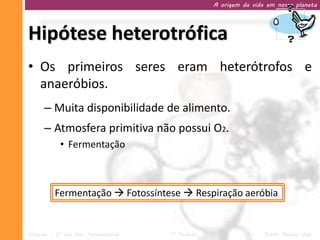 A origem da vida em nosso planeta




Hipótese heterotrófica
• Os primeiros seres eram heterótrofos e
  anaeróbios.
     – Muita disponibilidade de alimento.
     – Atmosfera primitiva não possui O2.
           • Fermentação



         Fermentação  Fotossíntese  Respiração aeróbia


Ciências – 9º ano Ens. Fundamental   1º Período                   Profa. Rebeca Vale
 